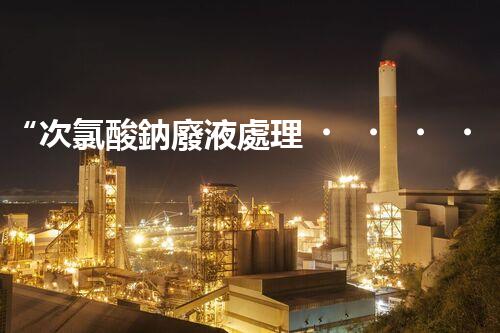 “次氯酸鈉廢液處理，綠色環(huán)保新篇章！”